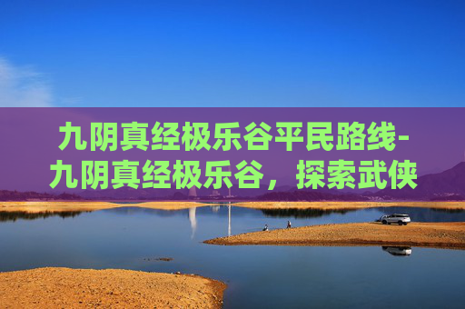 九阴真经极乐谷平民路线-九阴真经极乐谷，探索武侠世界中的神秘秘境