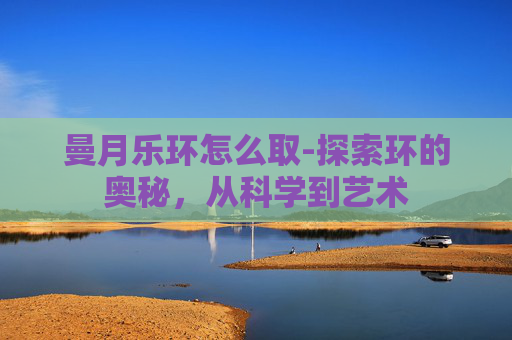 曼月乐环怎么取-探索环的奥秘，从科学到艺术