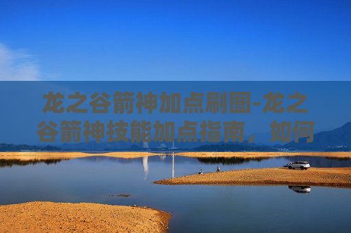 龙之谷箭神加点刷图-龙之谷箭神技能加点指南,如何最大化你的箭矢威力