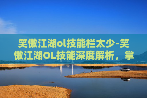 笑傲江湖ol技能栏太少-笑傲江湖OL技能深度解析，掌握关键技能，提升战斗效率