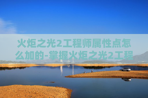 火炬之光2工程师属性点怎么加的-掌握火炬之光2工程师属性点优化策略
