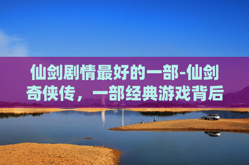 仙剑剧情最好的一部-仙剑奇侠传,一部经典游戏背后的传奇故事 仙剑剧情最好的一部-仙剑奇侠传,一部经典游戏背后的传奇故事