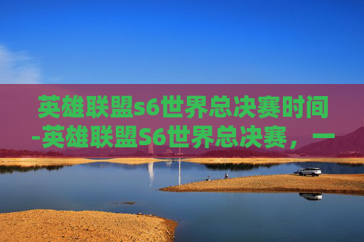 英雄联盟s6世界总决赛时间-英雄联盟S6世界总决赛，一场电竞盛宴的巅峰对决