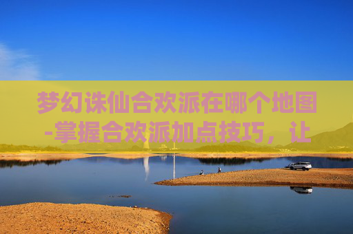 梦幻诛仙合欢派在哪个地图-掌握合欢派加点技巧,让你在梦幻诛仙中游刃有余 梦幻诛仙合欢派在哪个地图-掌握合欢派加点技巧,让你在梦幻诛仙中游刃有余