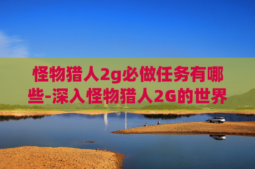 怪物猎人2g必做任务有哪些-深入怪物猎人2G的世界，必做任务全攻略