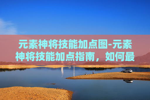 元素神将技能加点图-元素神将技能加点指南，如何最大化你的战斗力
