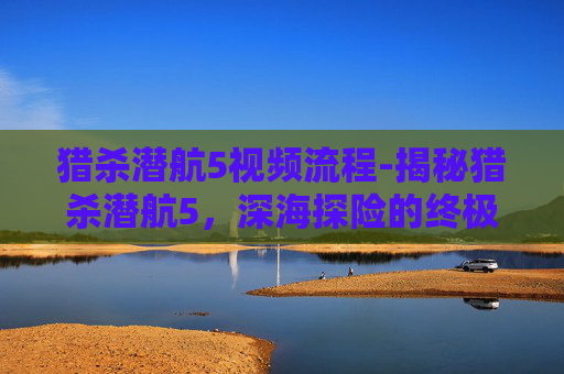 猎杀潜航5视频流程-揭秘猎杀潜航5，深海探险的终极之作
