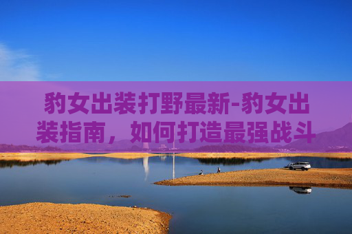 豹女出装打野最新-豹女出装指南，如何打造最强战斗组合？