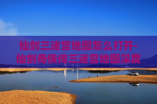 仙剑三迷宫地图怎么打开-仙剑奇侠传三迷宫地图深度解析，探索与挑战的完美结合