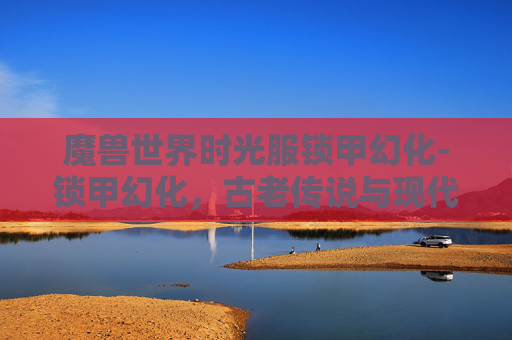 魔兽世界时光服锁甲幻化-锁甲幻化，古老传说与现代科技的碰撞