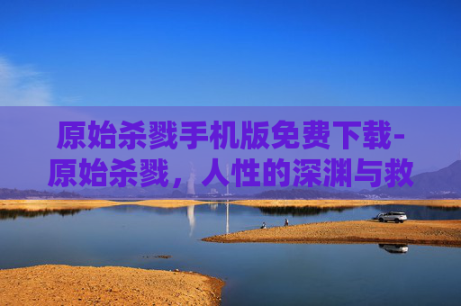 原始杀戮手机版免费下载-原始杀戮，人性的深渊与救赎之路