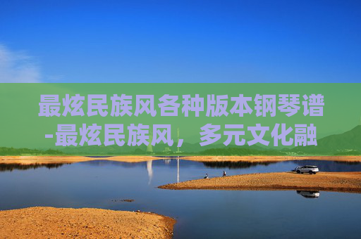 最炫民族风各种版本钢琴谱-最炫民族风，多元文化融合下的视觉盛宴