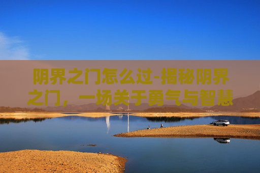 阴界之门怎么过-揭秘阴界之门,一场关于勇气与智慧的冒险之旅 阴界之门怎么过-揭秘阴界之门,一场关于勇气与智慧的冒险之旅