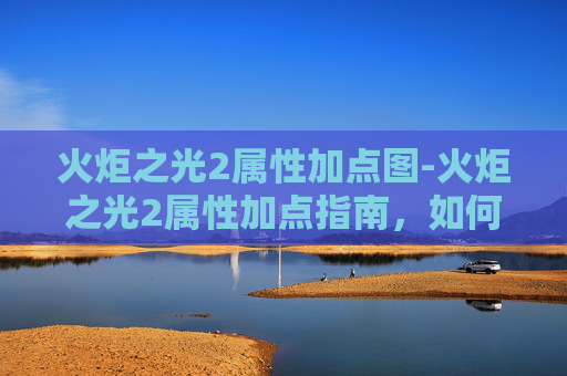 火炬之光2属性加点图-火炬之光2属性加点指南，如何最大化你的英雄潜力
