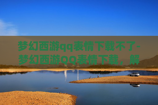 梦幻西游qq表情下载不了-梦幻西游QQ表情下载，解锁游戏新乐趣