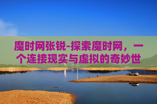 魔时网张锐-探索魔时网，一个连接现实与虚拟的奇妙世界