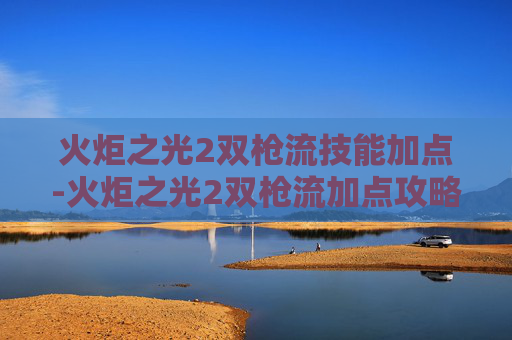 火炬之光2双枪流技能加点-火炬之光2双枪流加点攻略