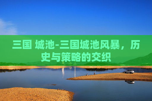 三国 城池-三国城池风暴，历史与策略的交织