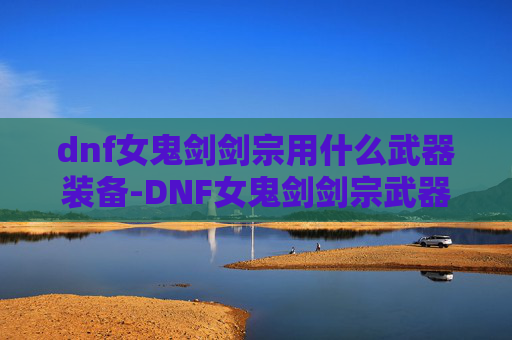 dnf女鬼剑剑宗用什么武器装备-DNF女鬼剑剑宗武器选择指南