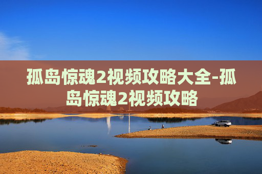 孤岛惊魂2视频攻略大全-孤岛惊魂2视频攻略
