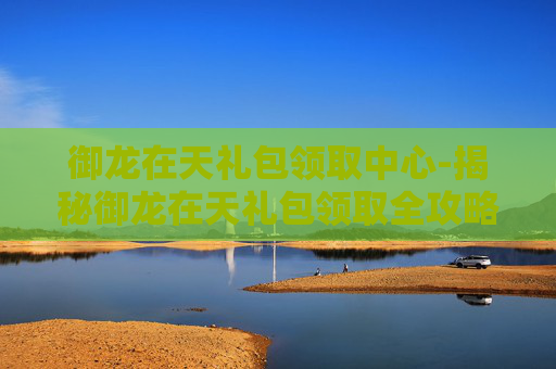 御龙在天礼包领取中心-揭秘御龙在天礼包领取全攻略,让你轻松获取丰厚奖励! 御龙在天礼包领取中心-揭秘御龙在天礼包领取全攻略,让你轻松获取丰厚奖励!