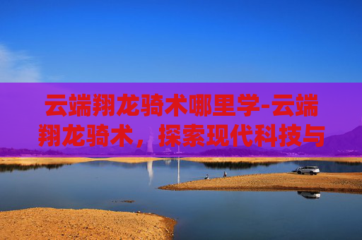 云端翔龙骑术哪里学-云端翔龙骑术,探索现代科技与古老传统融合的奇迹 云端翔龙骑术哪里学-云端翔龙骑术,探索现代科技与古老传统融合的奇迹