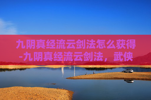 九阴真经流云剑法怎么获得-九阴真经流云剑法，武侠世界中的绝世神技