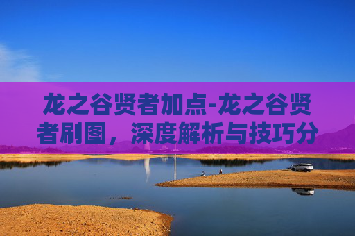 龙之谷贤者加点-龙之谷贤者刷图，深度解析与技巧分享