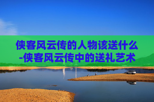 侠客风云传的人物该送什么-侠客风云传中的送礼艺术