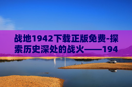 战地1942下载正版免费-探索历史深处的战火——1942年战场的真实写照 战地1942下载正版免费-探索历史深处的战火——1942年战场的真实写照