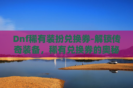 Dnf稀有装扮兑换券-解锁传奇装备，稀有兑换券的奥秘与价值