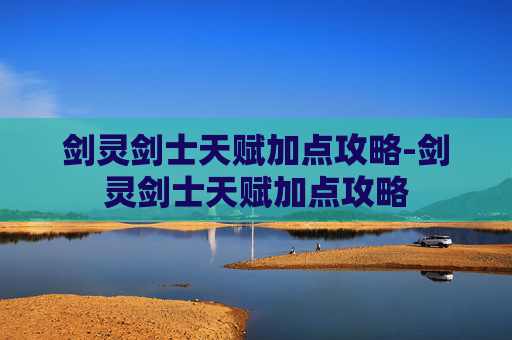 剑灵剑士天赋加点攻略-剑灵剑士天赋加点攻略 剑灵剑士天赋加点攻略-剑灵剑士天赋加点攻略