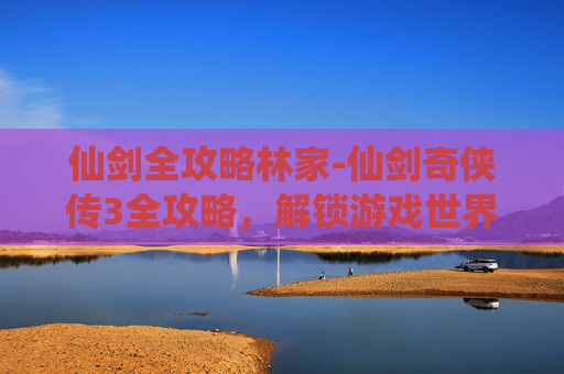 仙剑全攻略林家-仙剑奇侠传3全攻略，解锁游戏世界，成就你的仙侠梦