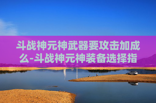 斗战神元神武器要攻击加成么-斗战神元神装备选择指南，如何打造你的强力战斗阵容