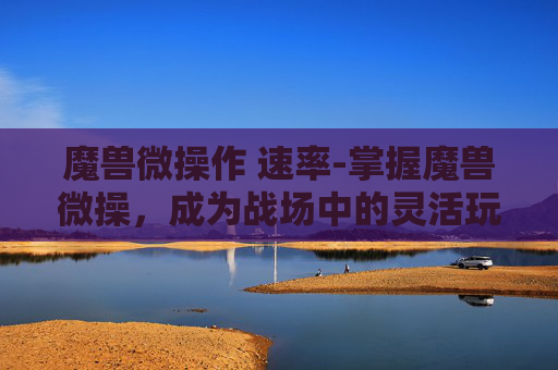 魔兽微操作 速率-掌握魔兽微操，成为战场中的灵活玩家