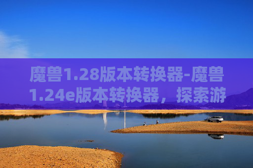 魔兽1.28版本转换器-魔兽1.24e版本转换器，探索游戏世界的新维度