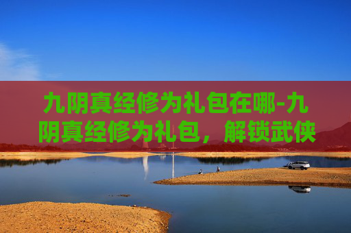九阴真经修为礼包在哪-九阴真经修为礼包，解锁武侠世界的终极秘籍