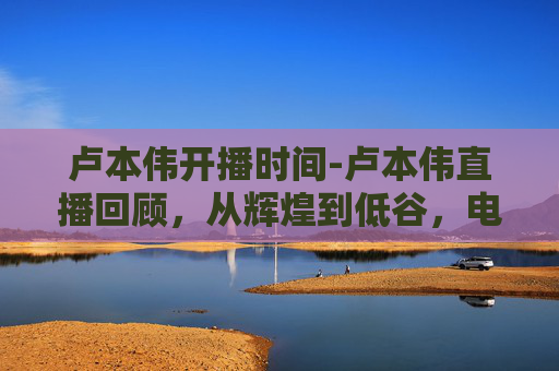 卢本伟开播时间-卢本伟直播回顾，从辉煌到低谷，电竞圈的传奇人物