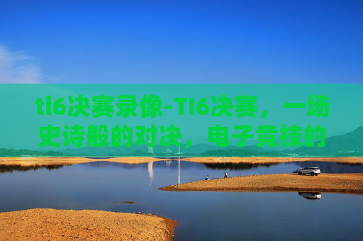 ti6决赛录像-TI6决赛,一场史诗般的对决,电子竞技的巅峰之战 ti6决赛录像-TI6决赛,一场史诗般的对决,电子竞技的巅峰之战