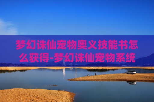 梦幻诛仙宠物奥义技能书怎么获得-梦幻诛仙宠物系统深度解析，如何培养你的忠实伙伴？