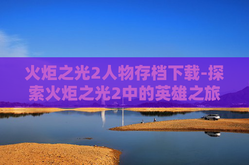 火炬之光2人物存档下载-探索火炬之光2中的英雄之旅，人物存档的奥秘