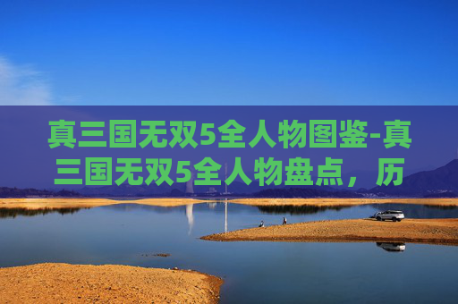 真三国无双5全人物图鉴-真三国无双5全人物盘点，历史与游戏的完美融合