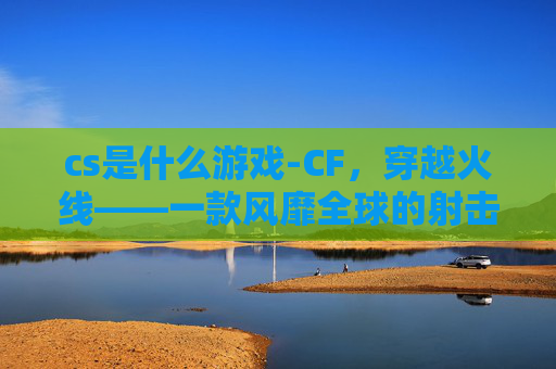 cs是什么游戏-CF，穿越火线——一款风靡全球的射击游戏