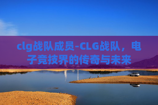 clg战队成员-CLG战队,电子竞技界的传奇与未来 clg战队成员-CLG战队,电子竞技界的传奇与未来