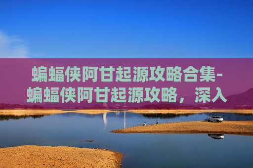蝙蝠侠阿甘起源攻略合集-蝙蝠侠阿甘起源攻略，深入探索与技巧指南