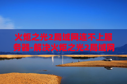 火炬之光2局域网连不上服务器-解决火炬之光2局域网连接问题的策略