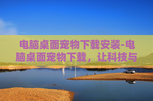 电脑桌面宠物下载安装-电脑桌面宠物下载，让科技与趣味并存的全新体验