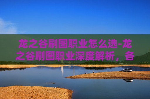 龙之谷刷图职业怎么选-龙之谷刷图职业深度解析，各职业特点与实战技巧
