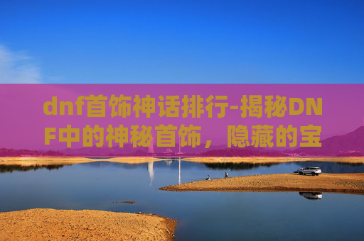 dnf首饰神话排行-揭秘DNF中的神秘首饰,隐藏的宝藏还是陷阱?