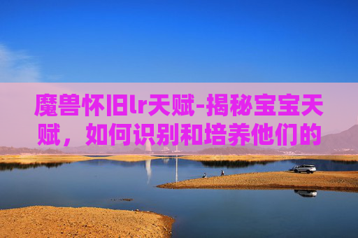 魔兽怀旧lr天赋-揭秘宝宝天赋，如何识别和培养他们的独特才能